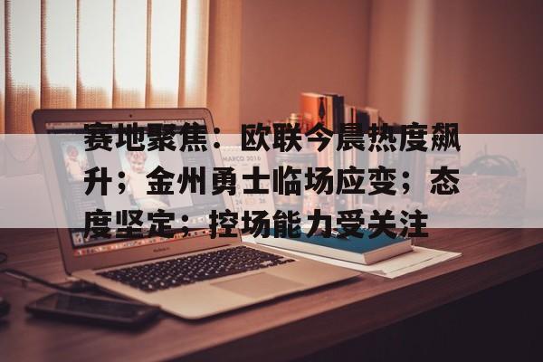 九游体育官网-赛地聚焦：欧联今晨热度飙升；金州勇士临场应变；态度坚定；控场能力受关注的简单介绍